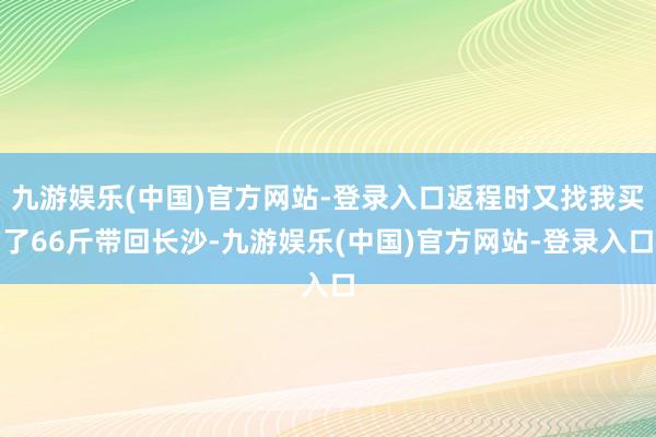 九游娱乐(中国)官方网站-登录入口返程时又找我买了66斤带回长沙-九游娱乐(中国)官方网站-登录入口