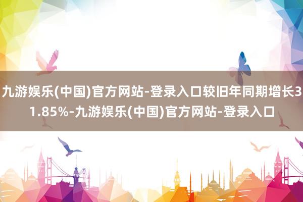 九游娱乐(中国)官方网站-登录入口较旧年同期增长31.85%-九游娱乐(中国)官方网站-登录入口