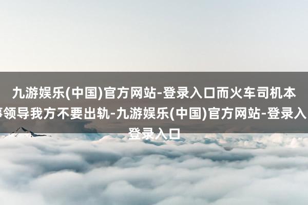 九游娱乐(中国)官方网站-登录入口而火车司机本事领导我方不要出轨-九游娱乐(中国)官方网站-登录入口