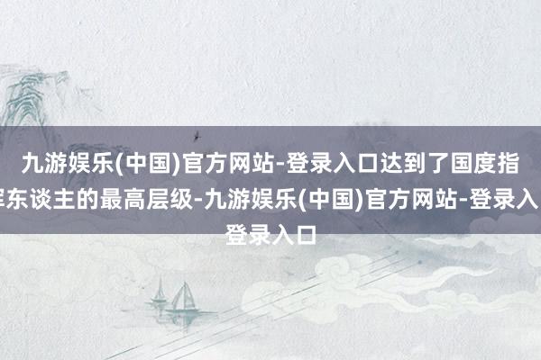 九游娱乐(中国)官方网站-登录入口达到了国度指挥东谈主的最高层级-九游娱乐(中国)官方网站-登录入口