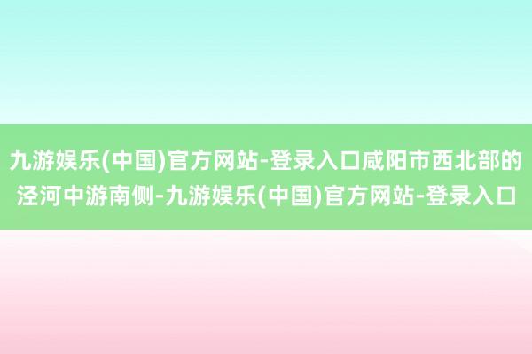 九游娱乐(中国)官方网站-登录入口咸阳市西北部的泾河中游南侧-九游娱乐(中国)官方网站-登录入口