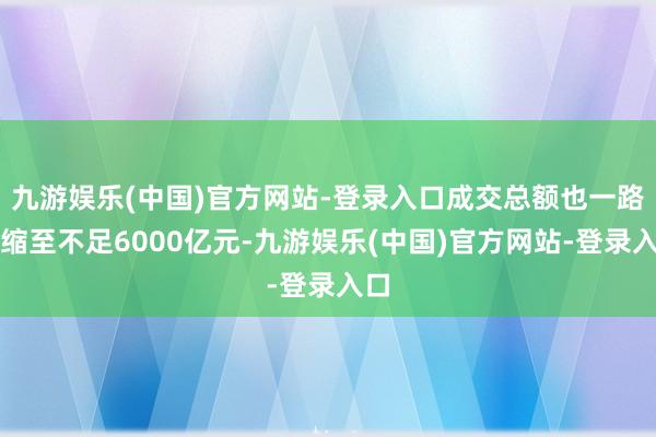 九游娱乐(中国)官方网站-登录入口成交总额也一路萎缩至不足6000亿元-九游娱乐(中国)官方网站-登录入口