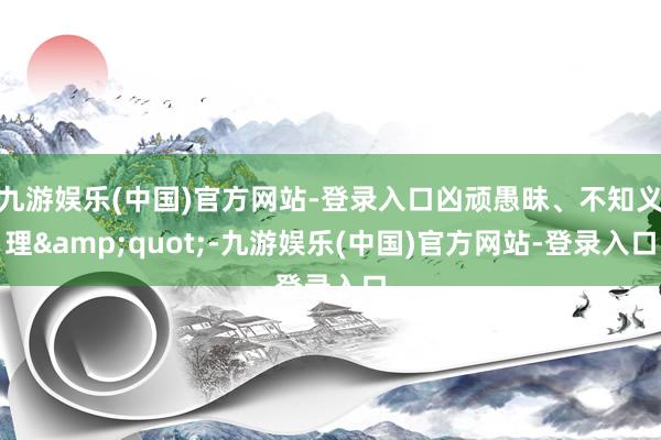 九游娱乐(中国)官方网站-登录入口凶顽愚昧、不知义理&quot;-九游娱乐(中国)官方网站-登录入口