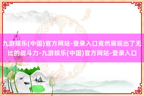 九游娱乐(中国)官方网站-登录入口竟然展现出了无比的战斗力-九游娱乐(中国)官方网站-登录入口