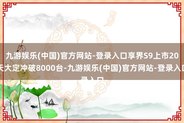 九游娱乐(中国)官方网站-登录入口享界S9上市20天大定冲破8000台-九游娱乐(中国)官方网站-登录入口