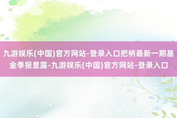 九游娱乐(中国)官方网站-登录入口把柄最新一期基金季报显露-九游娱乐(中国)官方网站-登录入口