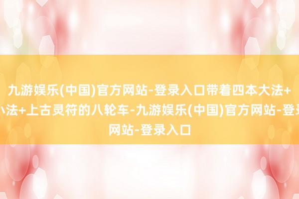 九游娱乐(中国)官方网站-登录入口带着四本大法+三本小法+上古灵符的八轮车-九游娱乐(中国)官方网站-登录入口