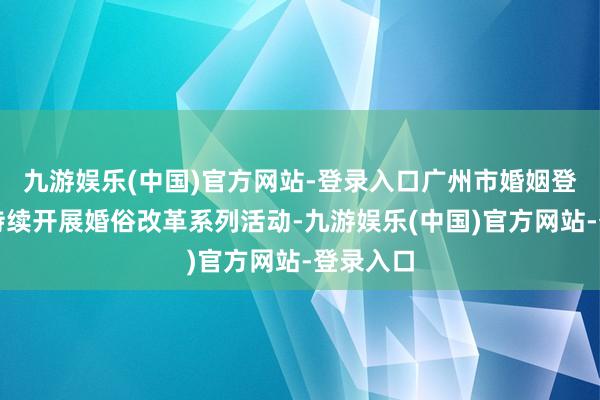 九游娱乐(中国)官方网站-登录入口广州市婚姻登记机关持续开展婚俗改革系列活动-九游娱乐(中国)官方网站-登录入口