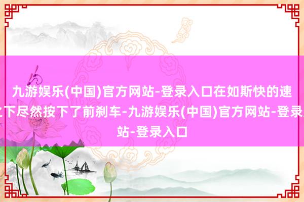 九游娱乐(中国)官方网站-登录入口在如斯快的速率之下尽然按下了前刹车-九游娱乐(中国)官方网站-登录入口