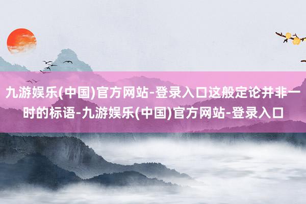 九游娱乐(中国)官方网站-登录入口这般定论并非一时的标语-九游娱乐(中国)官方网站-登录入口