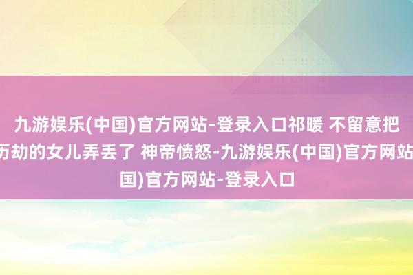 九游娱乐(中国)官方网站-登录入口祁暖 不留意把神帝正在历劫的女儿弄丢了 神帝愤怒-九游娱乐(中国)官方网站-登录入口