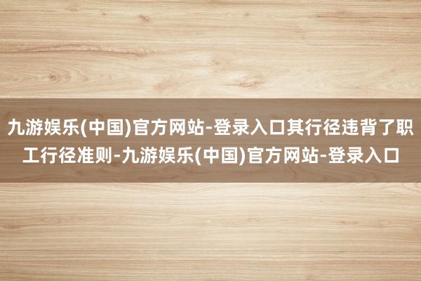 九游娱乐(中国)官方网站-登录入口其行径违背了职工行径准则-九游娱乐(中国)官方网站-登录入口