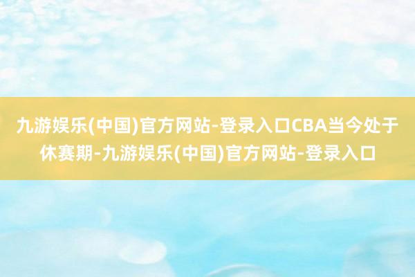 九游娱乐(中国)官方网站-登录入口CBA当今处于休赛期-九游娱乐(中国)官方网站-登录入口