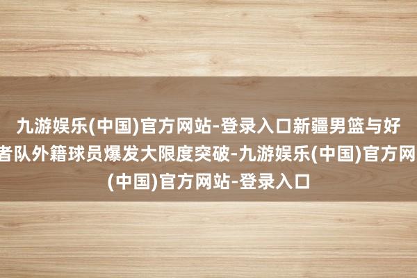 九游娱乐(中国)官方网站-登录入口新疆男篮与好意思国探险者队外籍球员爆发大限度突破-九游娱乐(中国)官方网站-登录入口