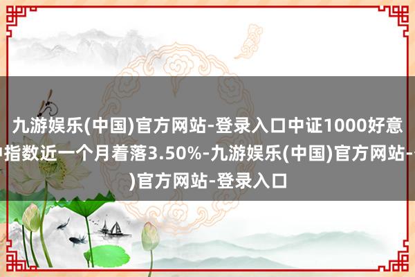 九游娱乐(中国)官方网站-登录入口中证1000好意思元对冲指数近一个月着落3.50%-九游娱乐(中国)官方网站-登录入口