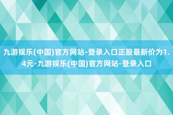 九游娱乐(中国)官方网站-登录入口正股最新价为1.4元-九游娱乐(中国)官方网站-登录入口