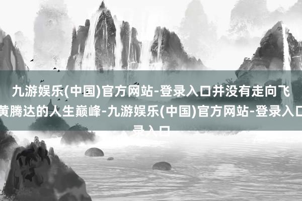 九游娱乐(中国)官方网站-登录入口并没有走向飞黄腾达的人生巅峰-九游娱乐(中国)官方网站-登录入口