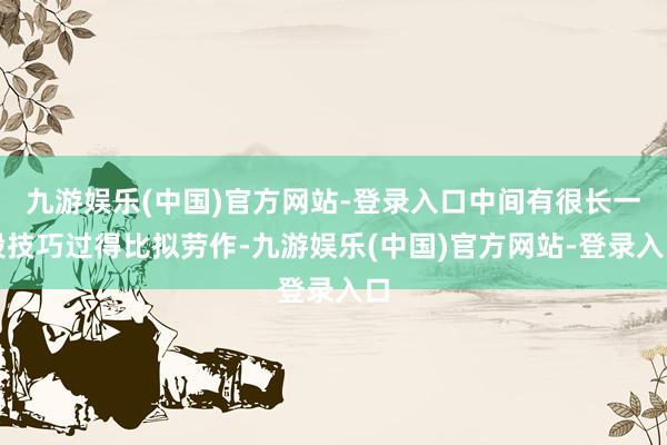 九游娱乐(中国)官方网站-登录入口中间有很长一段技巧过得比拟劳作-九游娱乐(中国)官方网站-登录入口