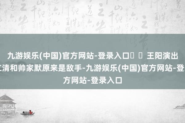 九游娱乐(中国)官方网站-登录入口⭕️王阳演出的程仁清和帅家默原来是敌手-九游娱乐(中国)官方网站-登录入口