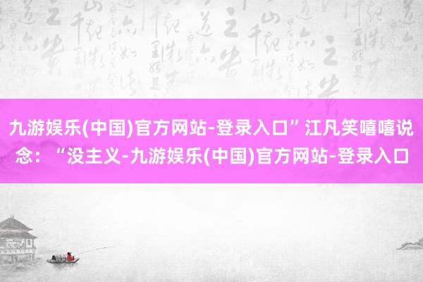 九游娱乐(中国)官方网站-登录入口”江凡笑嘻嘻说念：“没主义-九游娱乐(中国)官方网站-登录入口