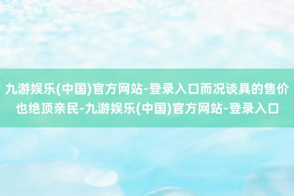 九游娱乐(中国)官方网站-登录入口而况谈具的售价也绝顶亲民-九游娱乐(中国)官方网站-登录入口