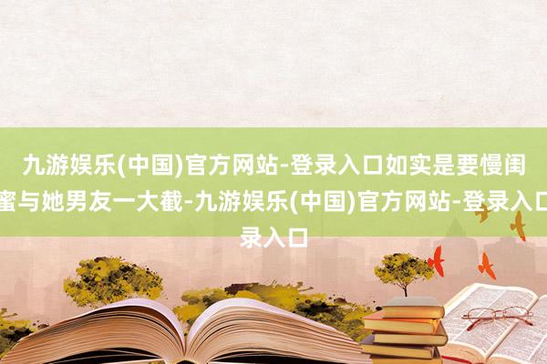 九游娱乐(中国)官方网站-登录入口如实是要慢闺蜜与她男友一大截-九游娱乐(中国)官方网站-登录入口