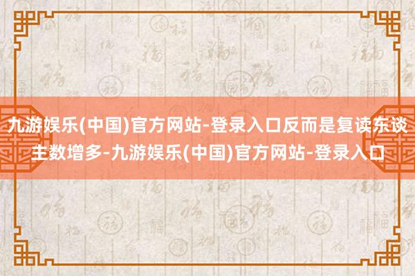 九游娱乐(中国)官方网站-登录入口反而是复读东谈主数增多-九游娱乐(中国)官方网站-登录入口