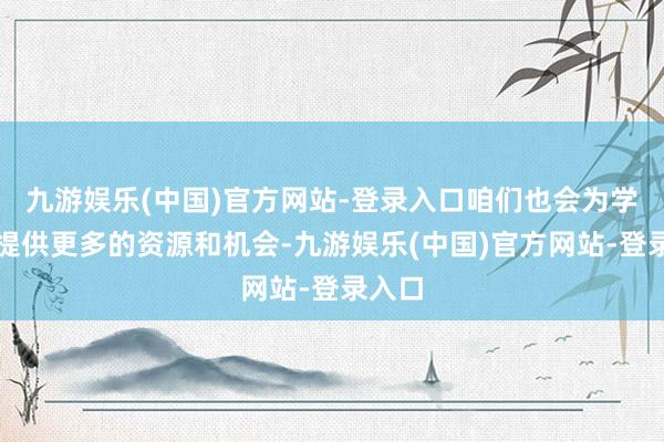 九游娱乐(中国)官方网站-登录入口咱们也会为学友们提供更多的资源和机会-九游娱乐(中国)官方网站-登录入口