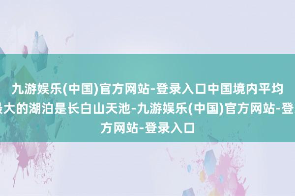 九游娱乐(中国)官方网站-登录入口中国境内平均水深最大的湖泊是长白山天池-九游娱乐(中国)官方网站-登录入口