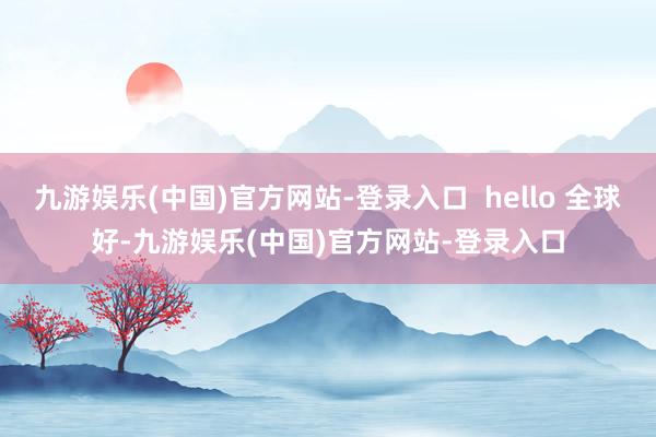 九游娱乐(中国)官方网站-登录入口  hello 全球好-九游娱乐(中国)官方网站-登录入口