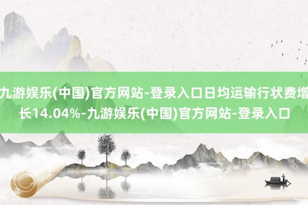 九游娱乐(中国)官方网站-登录入口日均运输行状费增长14.04%-九游娱乐(中国)官方网站-登录入口