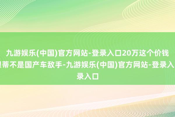 九游娱乐(中国)官方网站-登录入口20万这个价钱根蒂不是国产车敌手-九游娱乐(中国)官方网站-登录入口