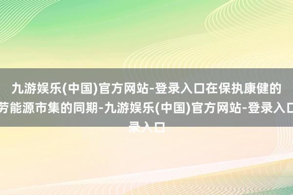 九游娱乐(中国)官方网站-登录入口在保执康健的劳能源市集的同期-九游娱乐(中国)官方网站-登录入口