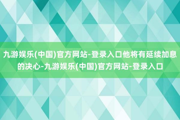 九游娱乐(中国)官方网站-登录入口他将有延续加息的决心-九游娱乐(中国)官方网站-登录入口