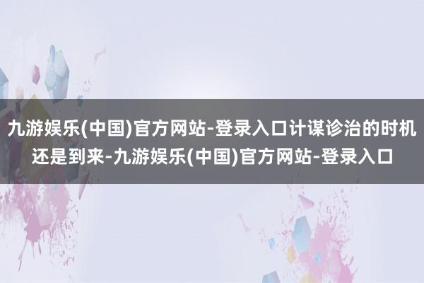 九游娱乐(中国)官方网站-登录入口计谋诊治的时机还是到来-九游娱乐(中国)官方网站-登录入口