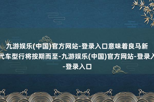 九游娱乐(中国)官方网站-登录入口意味着良马新世代车型行将按期而至-九游娱乐(中国)官方网站-登录入口