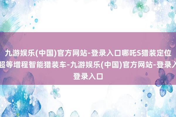 九游娱乐(中国)官方网站-登录入口哪吒S猎装定位为超等增程智能猎装车-九游娱乐(中国)官方网站-登录入口