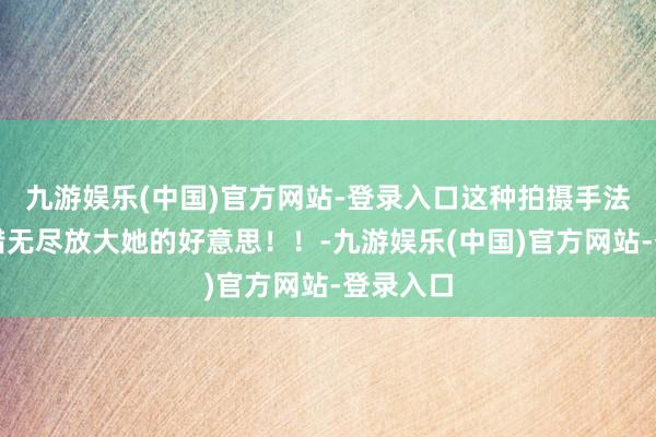 九游娱乐(中国)官方网站-登录入口这种拍摄手法果真不错无尽放大她的好意思！！-九游娱乐(中国)官方网站-登录入口