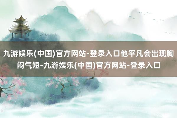 九游娱乐(中国)官方网站-登录入口他平凡会出现胸闷气短-九游娱乐(中国)官方网站-登录入口