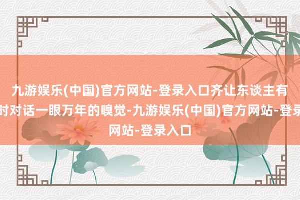 九游娱乐(中国)官方网站-登录入口齐让东谈主有与古时对话一眼万年的嗅觉-九游娱乐(中国)官方网站-登录入口