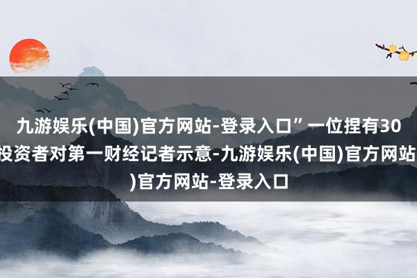 九游娱乐(中国)官方网站-登录入口”一位捏有30天捏有期投资者对第一财经记者示意-九游娱乐(中国)官方网站-登录入口