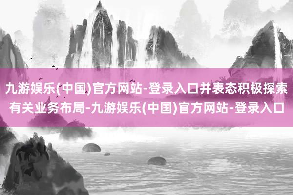 九游娱乐(中国)官方网站-登录入口并表态积极探索有关业务布局-九游娱乐(中国)官方网站-登录入口