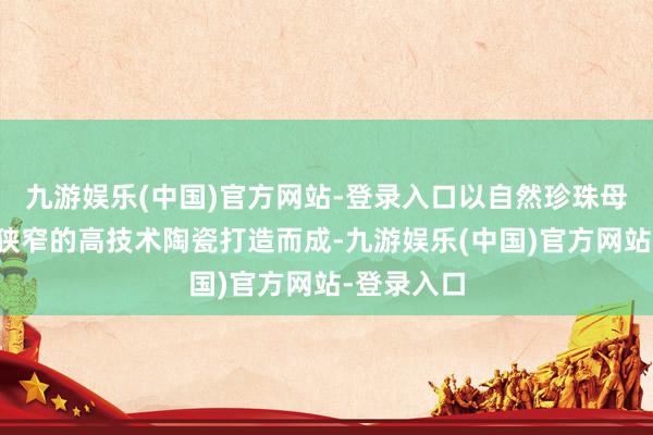 九游娱乐(中国)官方网站-登录入口以自然珍珠母贝和温润狭窄的高技术陶瓷打造而成-九游娱乐(中国)官方网站-登录入口