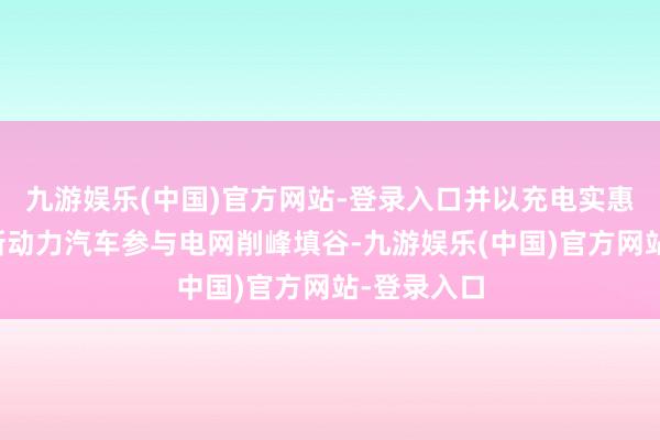 九游娱乐(中国)官方网站-登录入口并以充电实惠表情结合新动力汽车参与电网削峰填谷-九游娱乐(中国)官方网站-登录入口