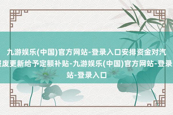 九游娱乐(中国)官方网站-登录入口安排资金对汽车报废更新给予定额补贴-九游娱乐(中国)官方网站-登录入口