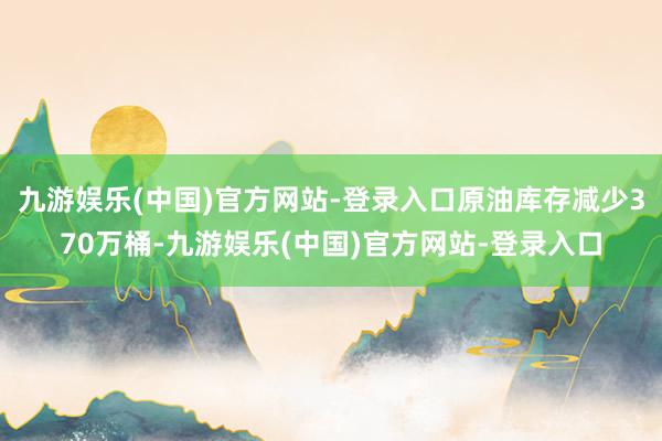 九游娱乐(中国)官方网站-登录入口原油库存减少370万桶-九游娱乐(中国)官方网站-登录入口