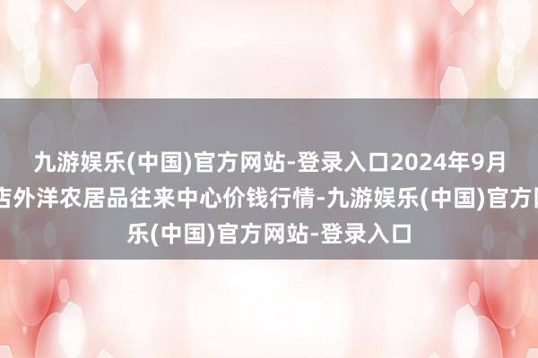 九游娱乐(中国)官方网站-登录入口2024年9月3日首衡高碑店外洋农居品往来中心价钱行情-九游娱乐(中国)官方网站-登录入口