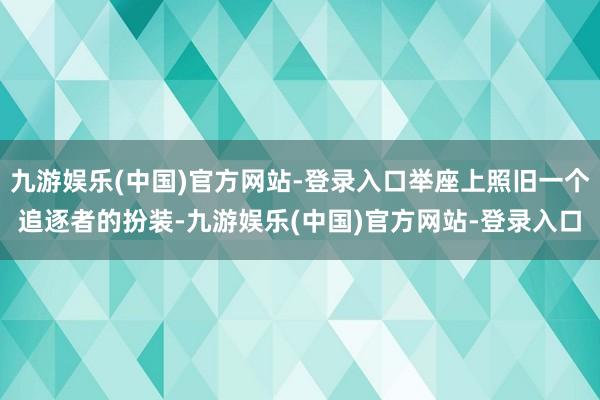 九游娱乐(中国)官方网站-登录入口举座上照旧一个追逐者的扮装-九游娱乐(中国)官方网站-登录入口