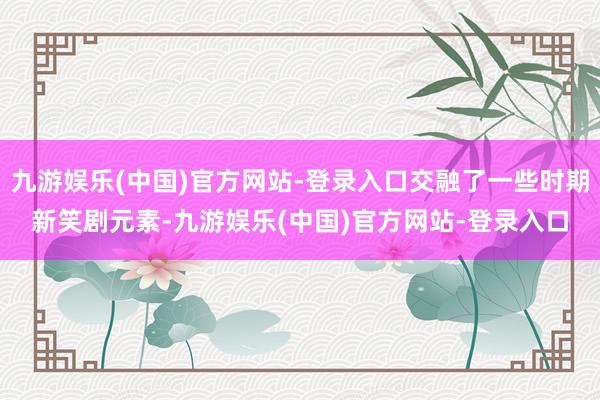 九游娱乐(中国)官方网站-登录入口交融了一些时期新笑剧元素-九游娱乐(中国)官方网站-登录入口