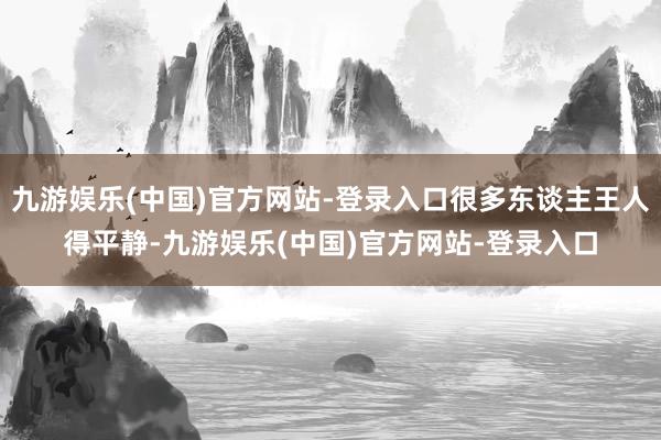 九游娱乐(中国)官方网站-登录入口很多东谈主王人得平静-九游娱乐(中国)官方网站-登录入口